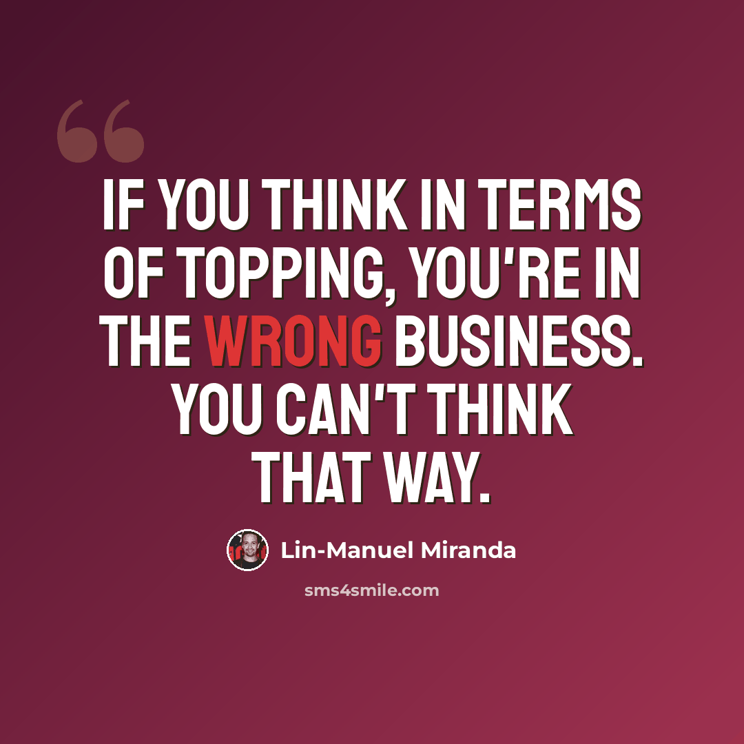 “If you think in terms of topping, you're in the wrong business. You can't think that way.” quote by Lin-Manuel Miranda