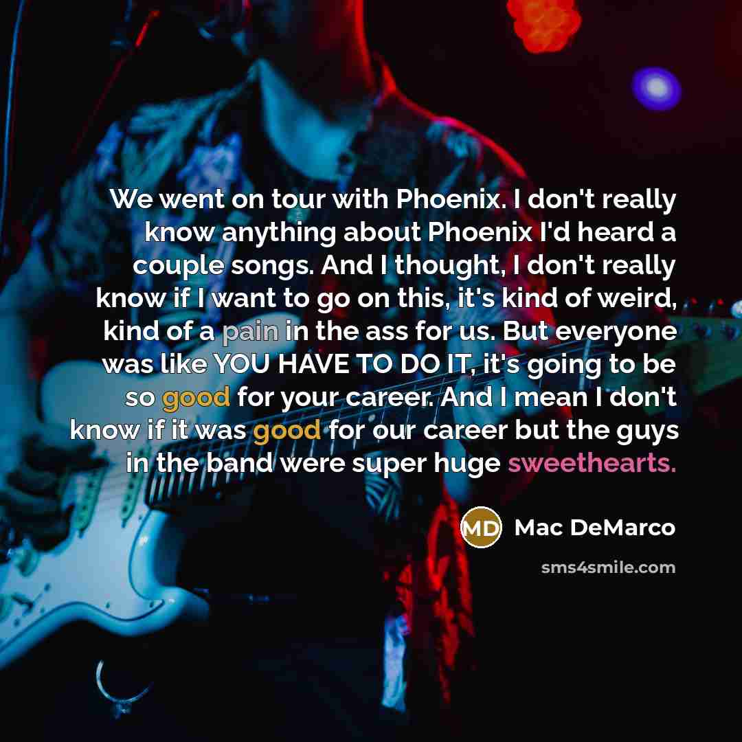 “We went on tour with Phoenix. I don't really know anything about Phoenix I'd heard a couple songs. And I thought, I don't really know if I want to go on this, it's kind of weird, kind of a pain in the ass for us. But everyone was like YOU HAVE TO DO IT, it's going to be so good for your career…” quote by Mac DeMarco