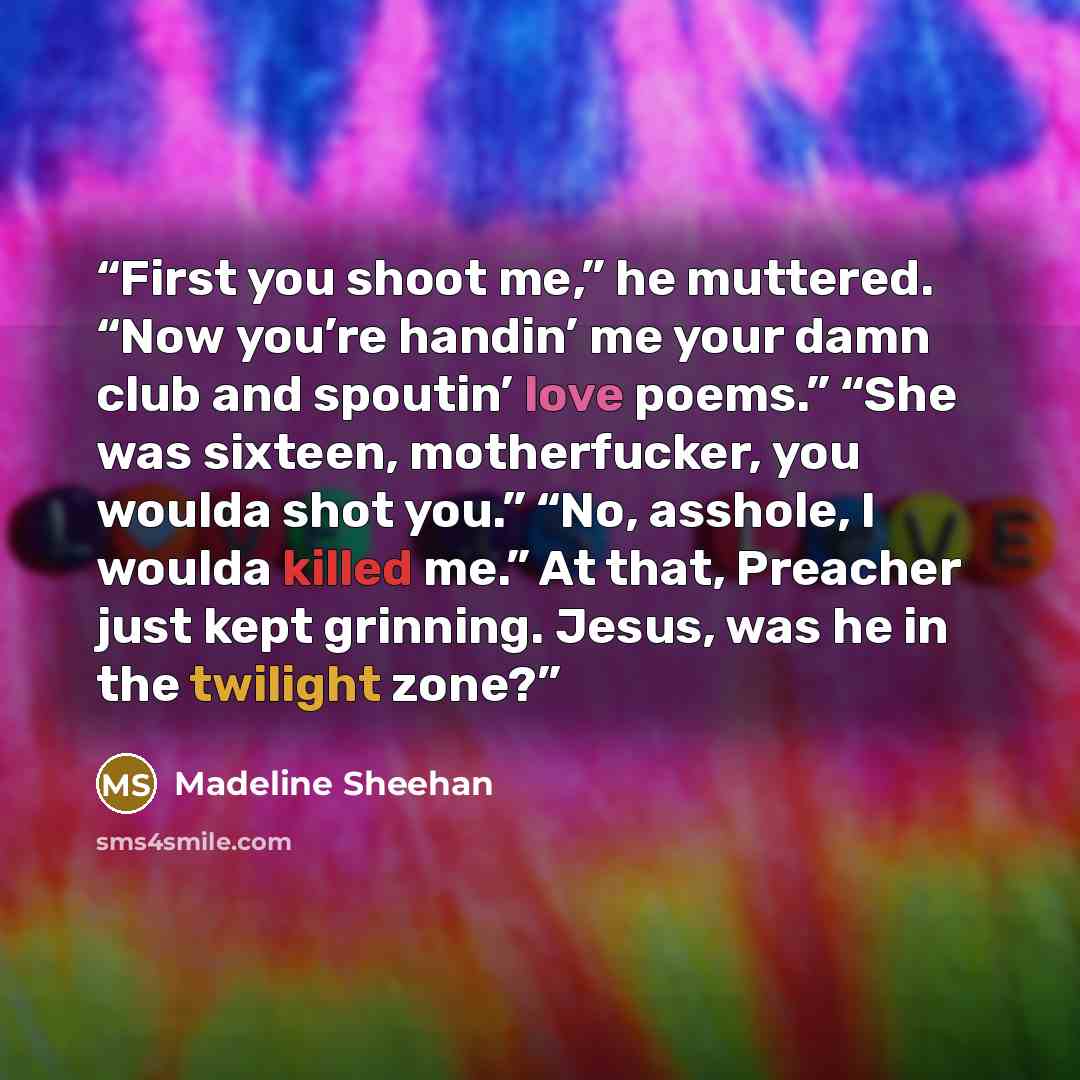 “First you shoot me,” he muttered. “Now you’re handin’ me your damn club and spoutin’ love poems.” “She was sixteen, motherfucker, you woulda shot you.” “No, asshole, I woulda killed me.” At that, Preacher just kept grinning. Jesus, was he in the twilight zone?” quote by Madeline Sheehan