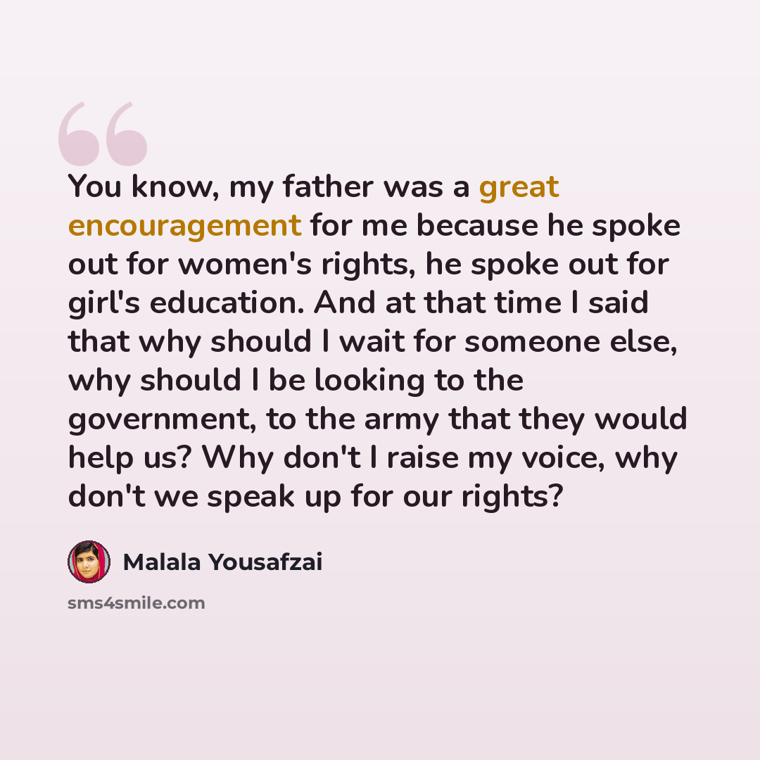 “You know, my father was a great encouragement for me because he spoke out for women's rights, he spoke out for girl's education. And at that time I said that why should I wait for someone else, why should I be looking to the government, to the army that they would help us? Why don't I raise my…” quote by Malala Yousafzai