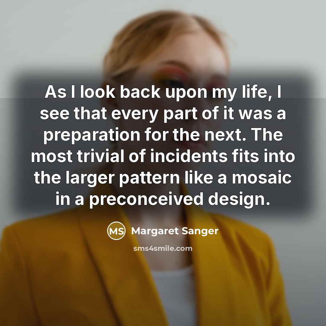 “As I look back upon my life, I see that every part of it was a preparation for the next. The most trivial of incidents fits into the larger pattern like a mosaic in a preconceived design.” quote by Margaret Sanger
