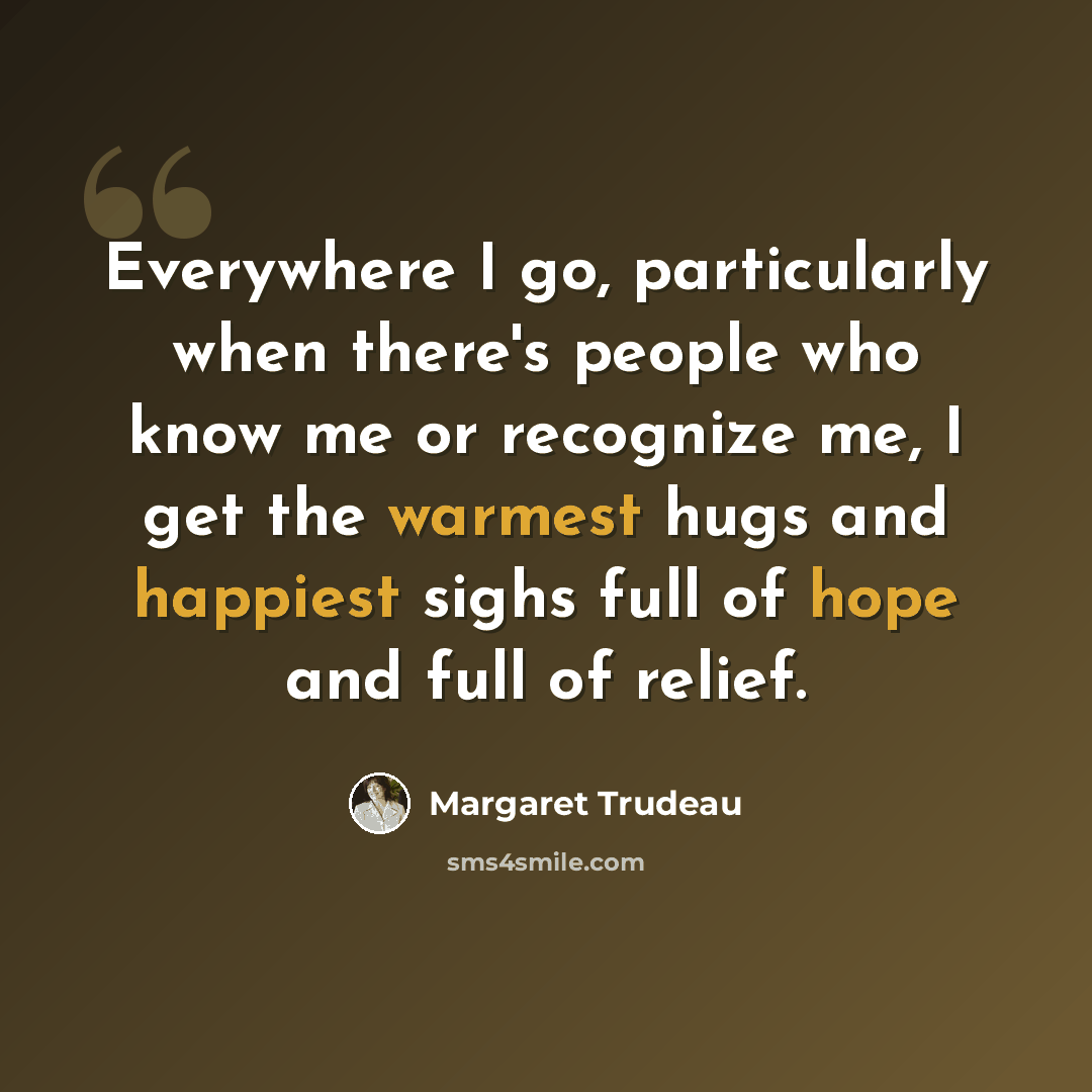 “Everywhere I go, particularly when there's people who know me or recognize me, I get the warmest hugs and happiest sighs full of hope and full of relief.” quote by Margaret Trudeau