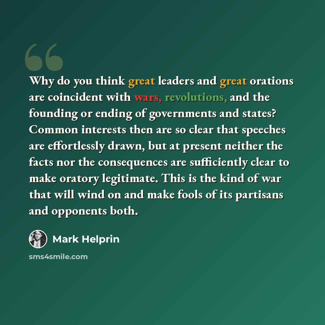 “Why do you think great leaders and great orations are coincident with wars, revolutions, and the founding or ending of governments and states? Common interests then are so clear that speeches are effortlessly drawn, but at present neither the facts nor the consequences are sufficiently clear to…” quote by Mark Helprin