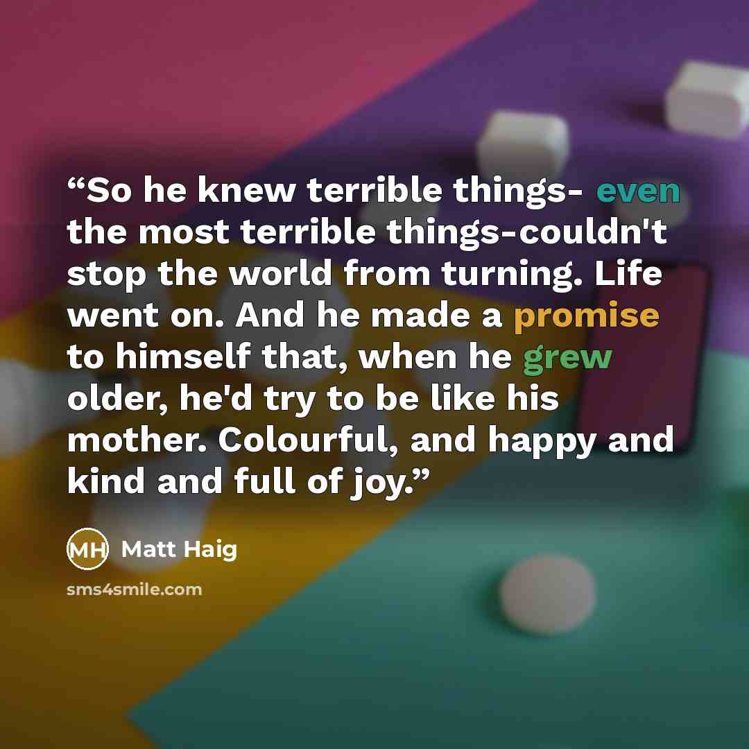 “So he knew terrible things- even the most terrible things-couldn't stop the world from turning. Life went on. And he made a promise to himself that, when he grew older, he'd try to be like his mother. Colourful, and happy and kind and full of joy.” quote by Matt Haig