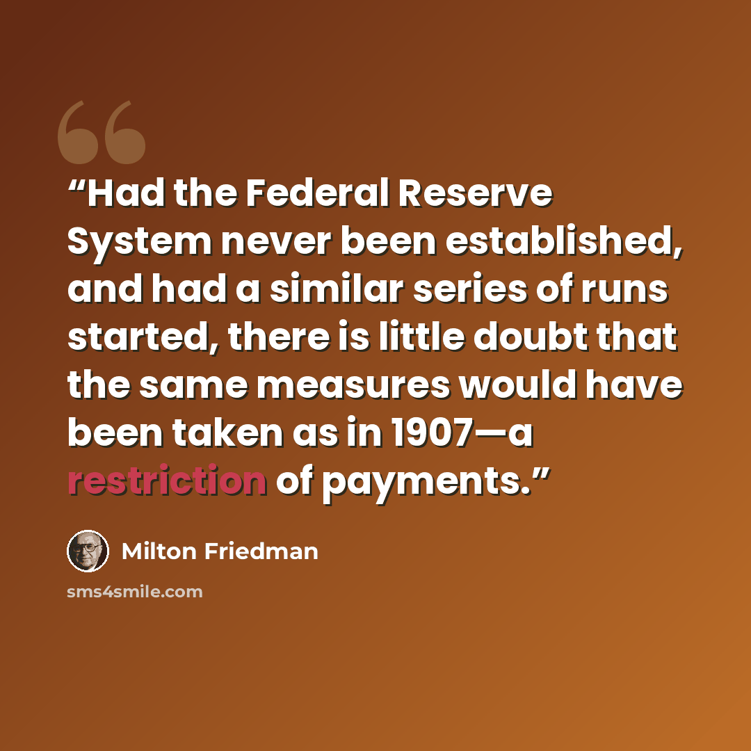 “Had the Federal Reserve System never been established, and had a similar series of runs started, there is little doubt that the same measures would have been taken as in 1907—a restriction of payments.” quote by Milton Friedman