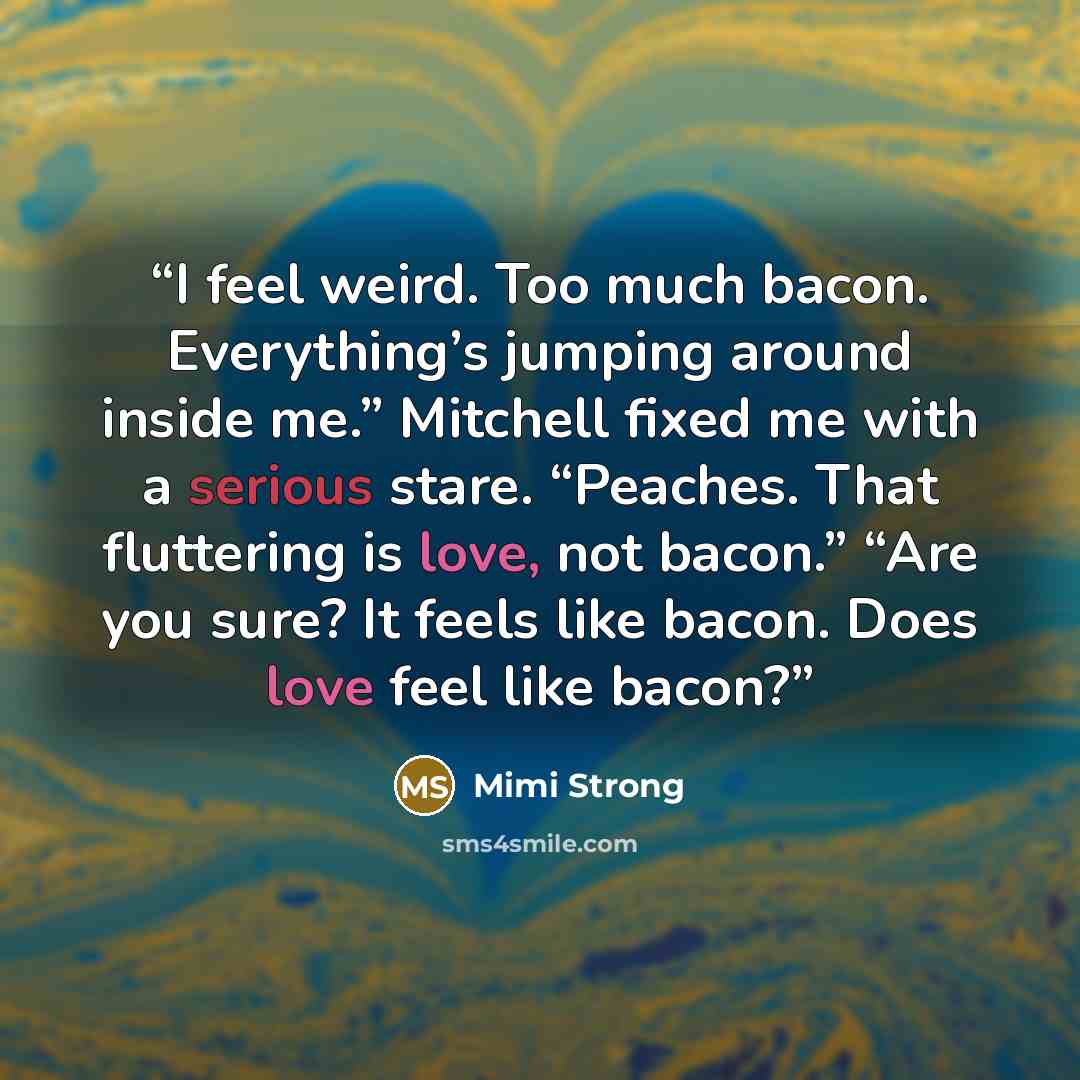 “I feel weird. Too much bacon. Everything’s jumping around inside me.” Mitchell fixed me with a serious stare. “Peaches. That fluttering is love, not bacon.” “Are you sure? It feels like bacon. Does love feel like bacon?” quote by Mimi Strong