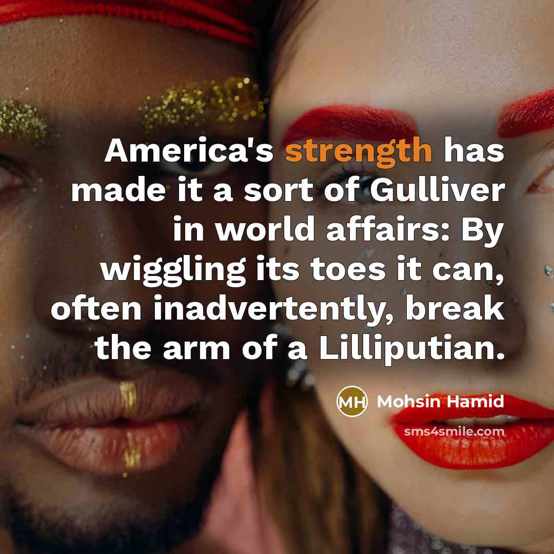 “America's strength has made it a sort of Gulliver in world affairs: By wiggling its toes it can, often inadvertently, break the arm of a Lilliputian.” quote by Mohsin Hamid