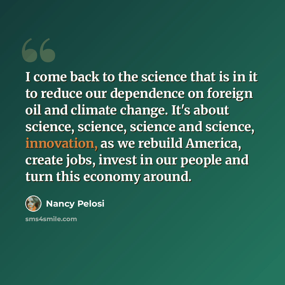 “I come back to the science that is in it to reduce our dependence on foreign oil and climate change. It's about science, science, science and science, innovation, as we rebuild America, create jobs, invest in our people and turn this economy around.” quote by Nancy Pelosi
