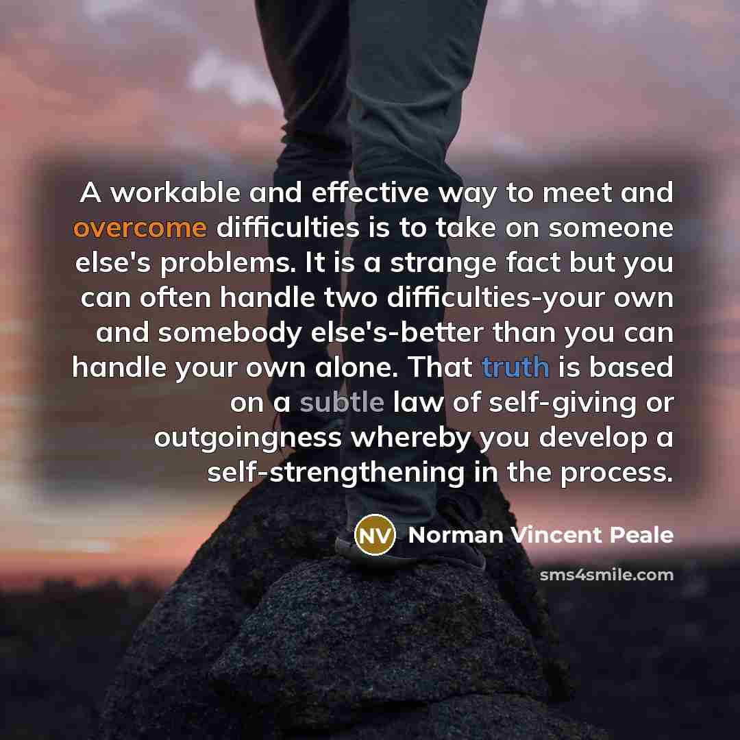 “A workable and effective way to meet and overcome difficulties is to take on someone else's problems. It is a strange fact but you can often handle two difficulties-your own and somebody else's-better than you can handle your own alone. That truth is based on a subtle law of self-giving or…” quote by Norman Vincent Peale