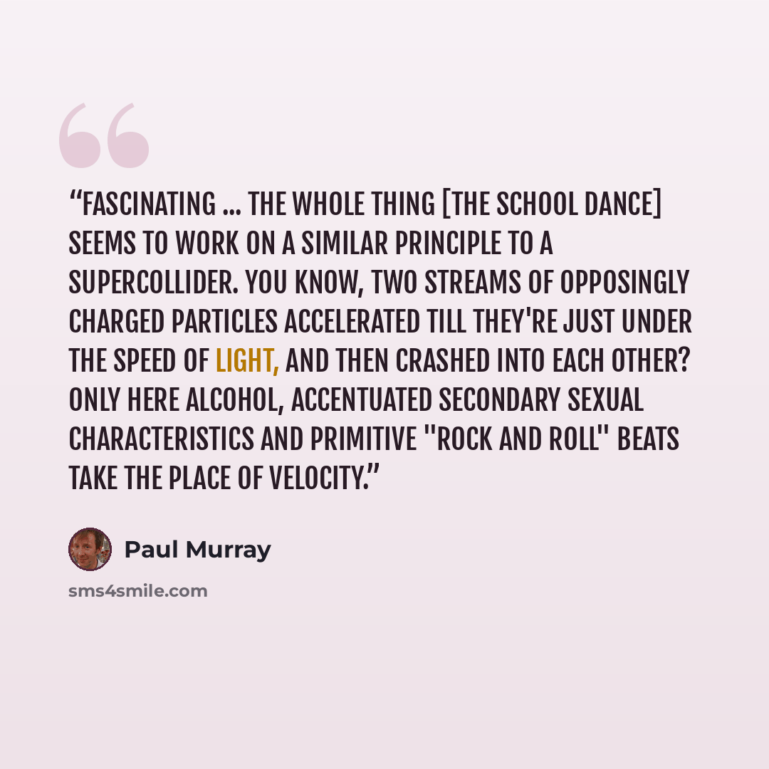 “Fascinating ... The whole thing [the school dance] seems to work on a similar principle to a supercollider. You know, two streams of opposingly charged particles accelerated till they're just under the speed of light, and then crashed into each other? Only here alcohol, accentuated secondary…” quote by Paul Murray