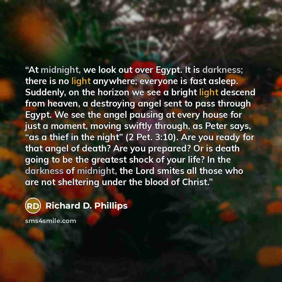 “At midnight, we look out over Egypt. It is darkness; there is no light anywhere; everyone is fast asleep. Suddenly, on the horizon we see a bright light descend from heaven, a destroying angel sent to pass through Egypt. We see the angel pausing at every house for just a moment, moving swiftly…” quote by Richard D. Phillips