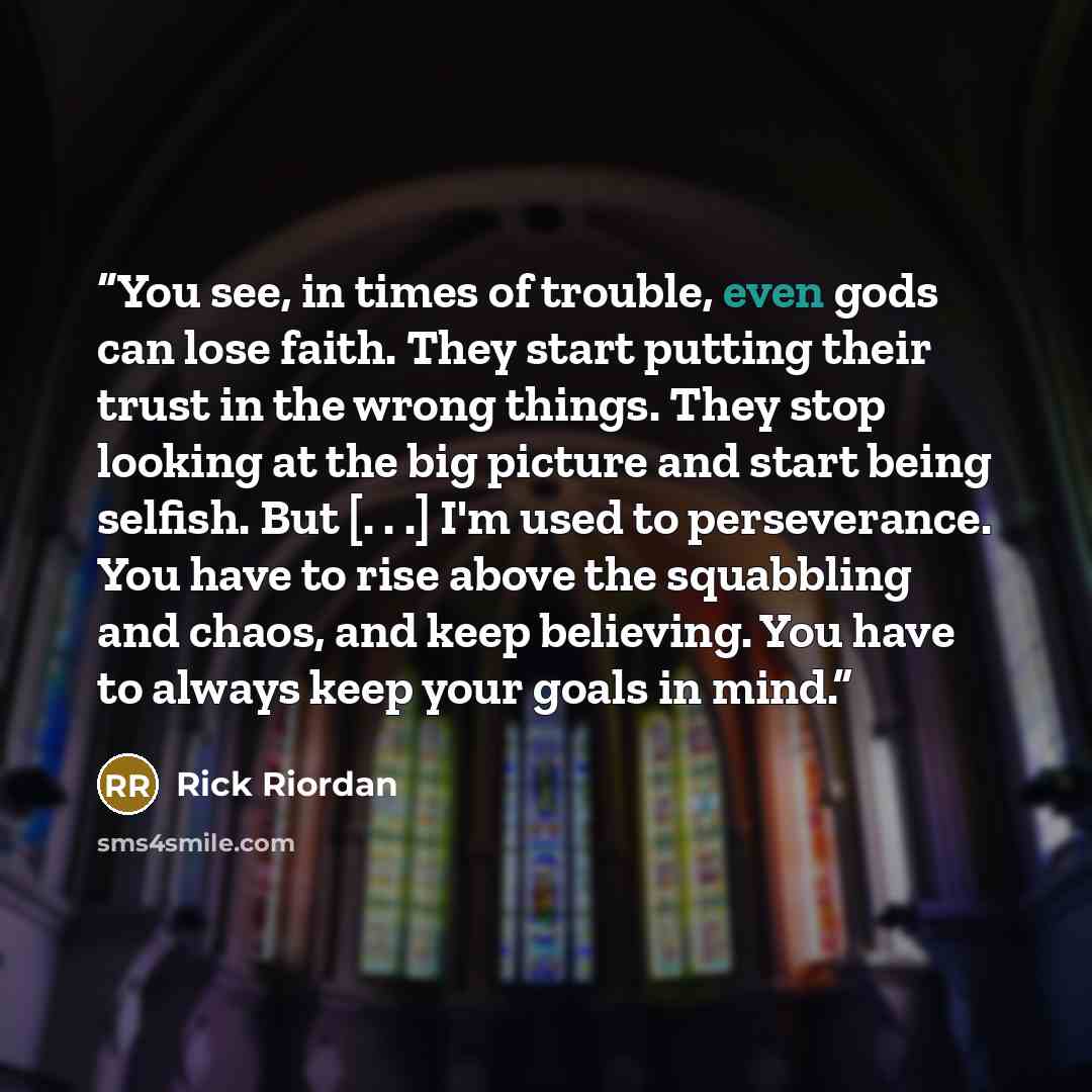 “You see, in times of trouble, even gods can lose faith. They start putting their trust in the wrong things. They stop looking at the big picture and start being selfish. But [. . .] I'm used to perseverance. You have to rise above the squabbling and chaos, and keep believing. You have to always…” quote by Rick Riordan