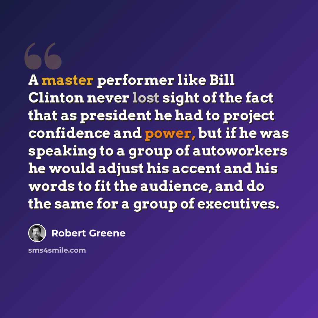 “A master performer like Bill Clinton never lost sight of the fact that as president he had to project confidence and power, but if he was speaking to a group of autoworkers he would adjust his accent and his words to fit the audience, and do the same for a group of executives.” quote by Robert Greene
