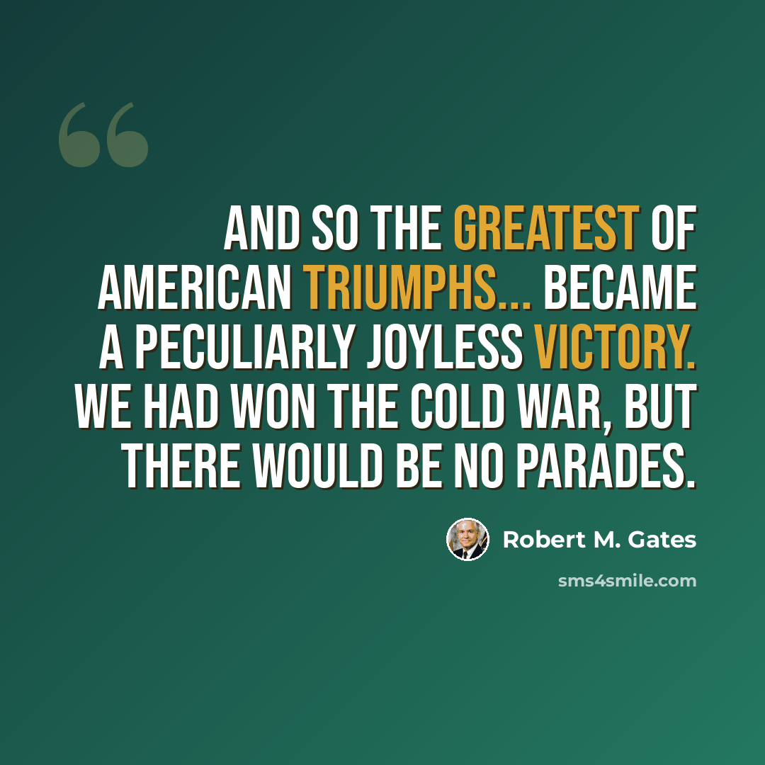 “And so the greatest of American triumphs... became a peculiarly joyless victory. We had won the Cold War, but there would be no parades.” quote by Robert M. Gates