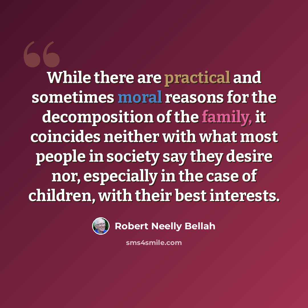 “While there are practical and sometimes moral reasons for the decomposition of the family, it coincides neither with what most people in society say they desire nor, especially in the case of children, with their best interests.” quote by Robert Neelly Bellah