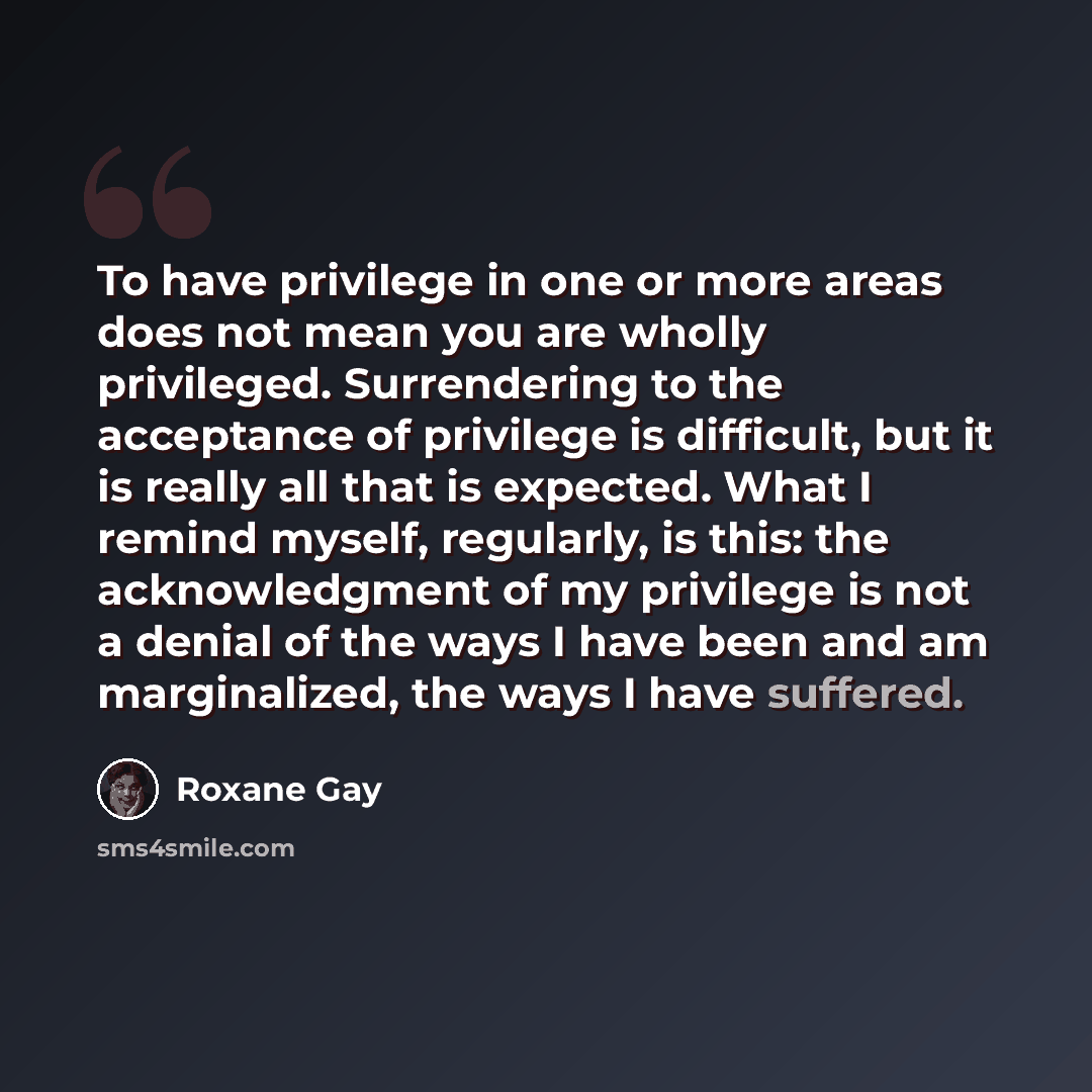 “To have privilege in one or more areas does not mean you are wholly privileged. Surrendering to the acceptance of privilege is difficult, but it is really all that is expected. What I remind myself, regularly, is this: the acknowledgment of my privilege is not a denial of the ways I have been and…” quote by Roxane Gay