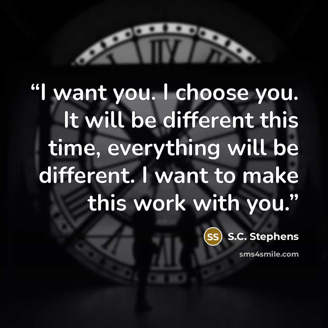 “I want you. I choose you. It will be different this time, everything will be different. I want to make this work with you.” quote by S.C. Stephens