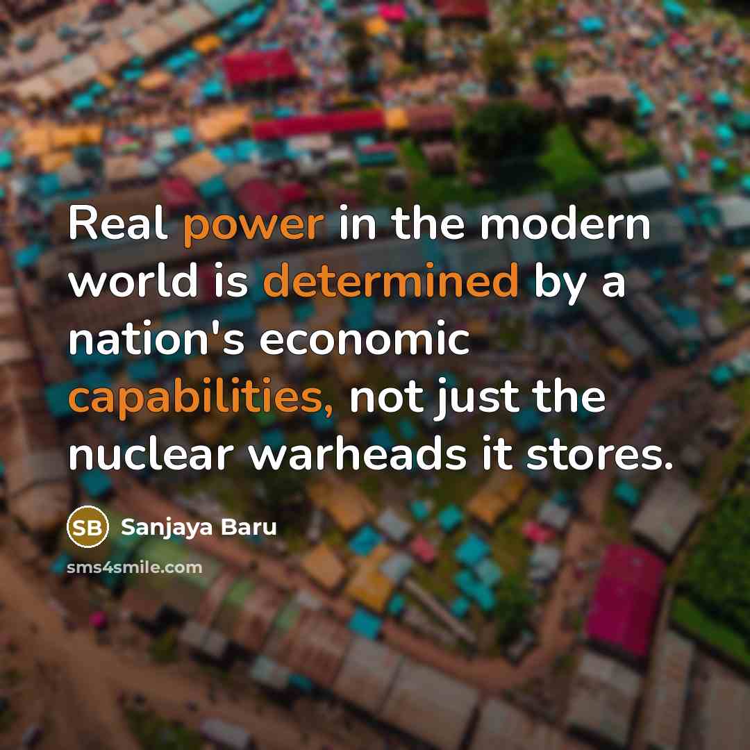 “Real power in the modern world is determined by a nation's economic capabilities, not just the nuclear warheads it stores.” quote by Sanjaya Baru