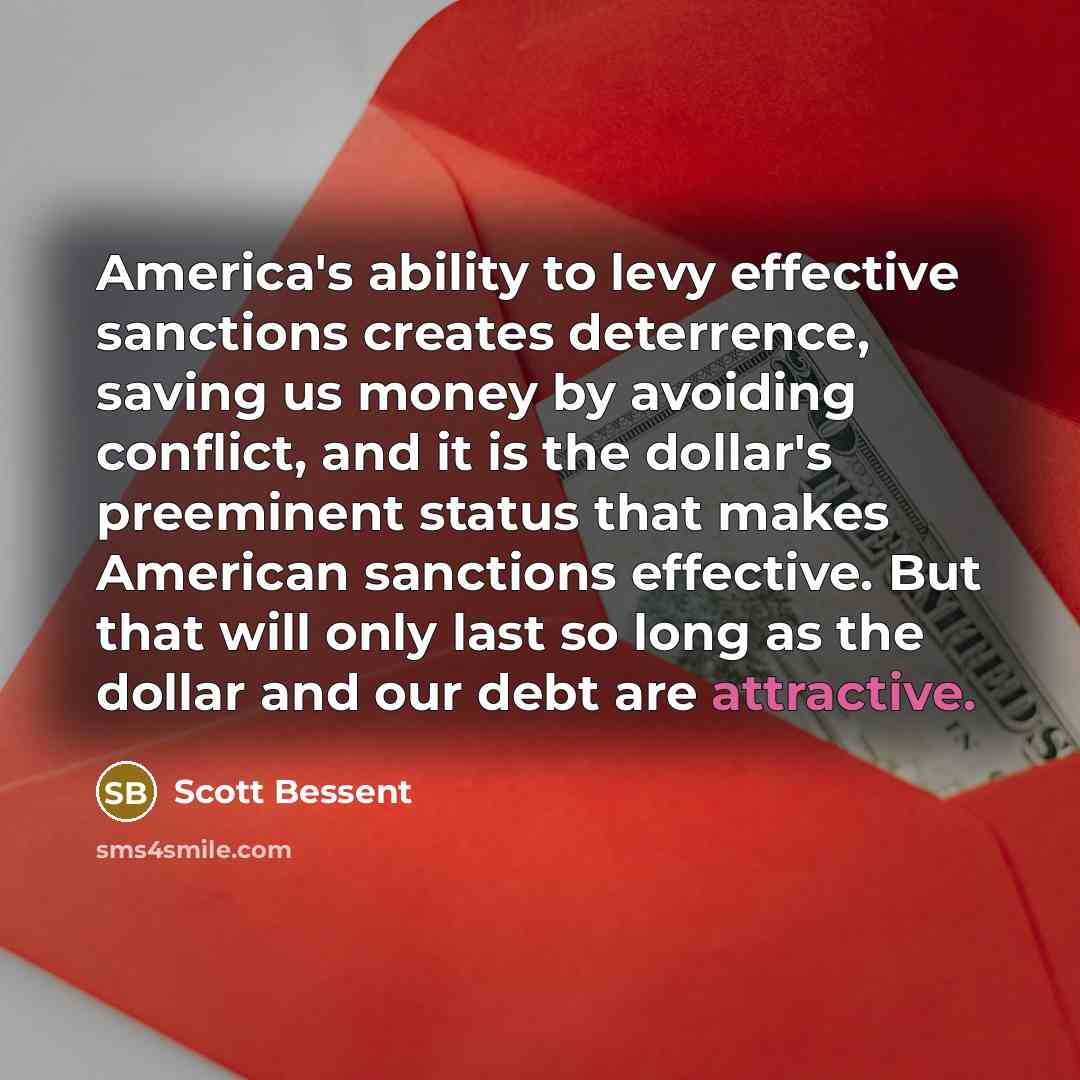 “America's ability to levy effective sanctions creates deterrence, saving us money by avoiding conflict, and it is the dollar's preeminent status that makes American sanctions effective. But that will only last so long as the dollar and our debt are attractive.” quote by Scott Bessent