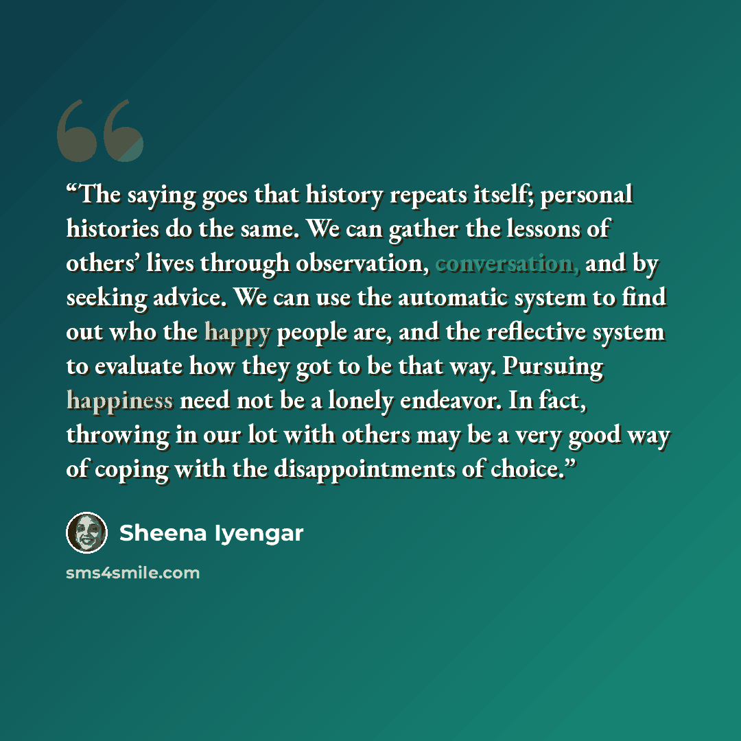 “The saying goes that history repeats itself; personal histories do the same. We can gather the lessons of others’ lives through observation, conversation, and by seeking advice. We can use the automatic system to find out who the happy people are, and the reflective system to evaluate how they got…” quote by Sheena Iyengar