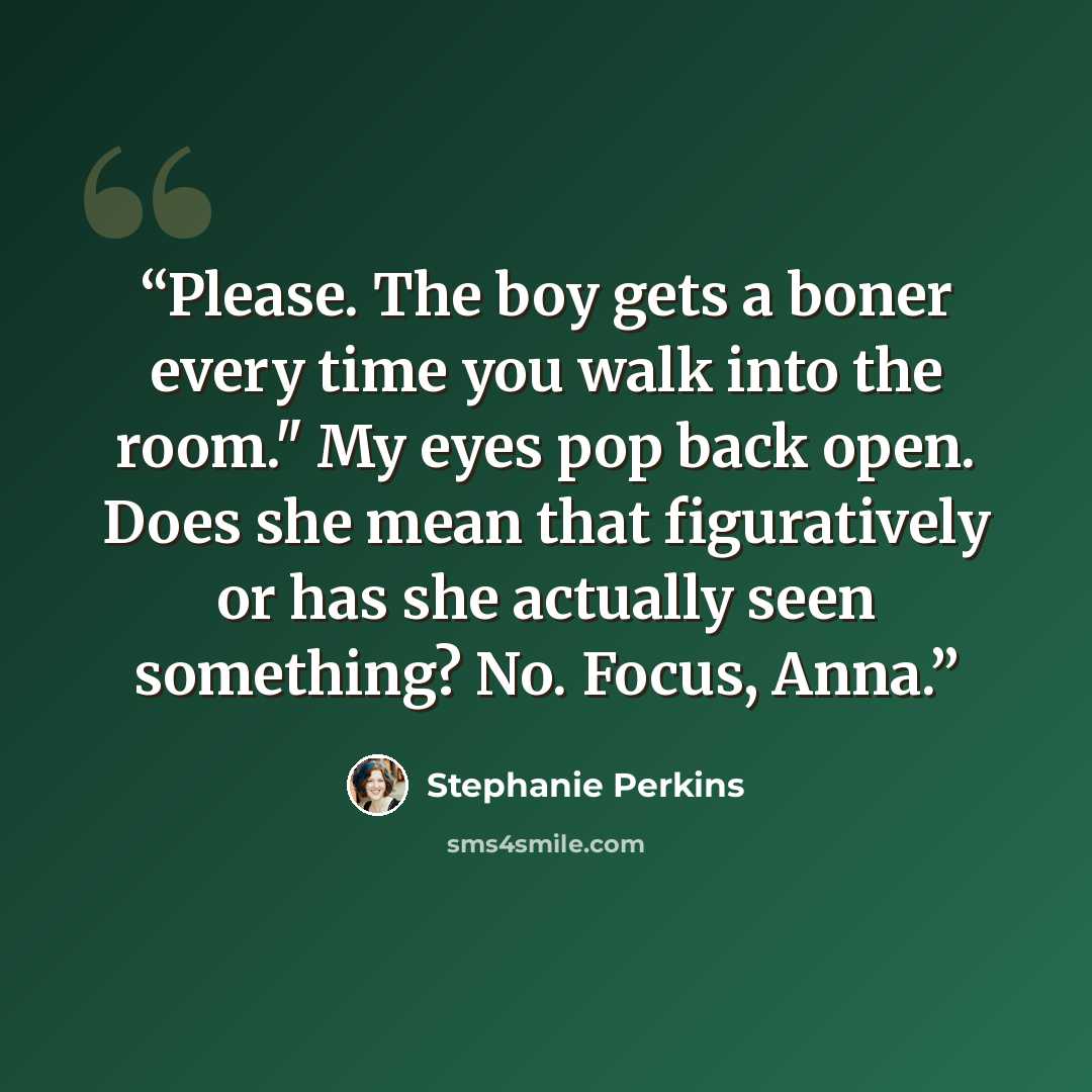 “Please. The boy gets a boner every time you walk into the room." My eyes pop back open. Does she mean that figuratively or has she actually seen something? No. Focus, Anna.” quote by Stephanie Perkins