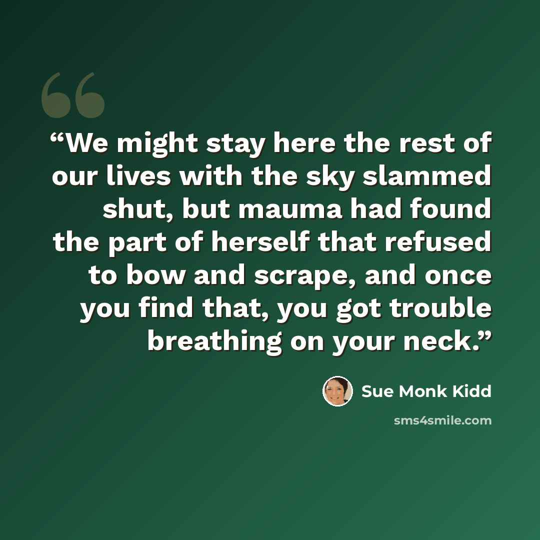 “We might stay here the rest of our lives with the sky slammed shut, but mauma had found the part of herself that refused to bow and scrape, and once you find that, you got trouble breathing on your neck.” quote by Sue Monk Kidd