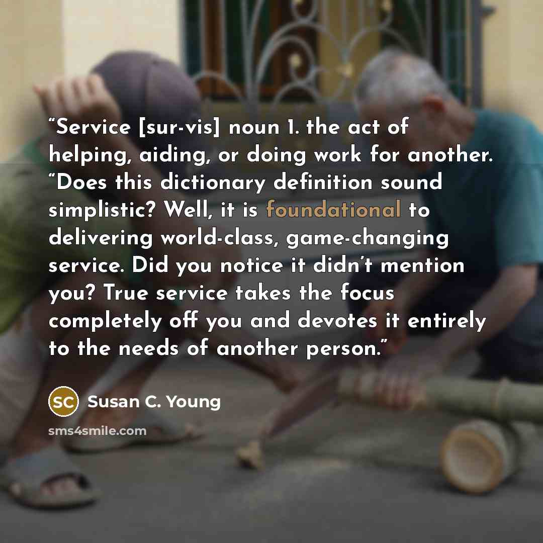 “Service [sur-vis] noun 1. the act of helping, aiding, or doing work for another. “Does this dictionary definition sound simplistic? Well, it is foundational to delivering world-class, game-changing service. Did you notice it didn’t mention you? True service takes the focus completely off you and…” quote by Susan C. Young