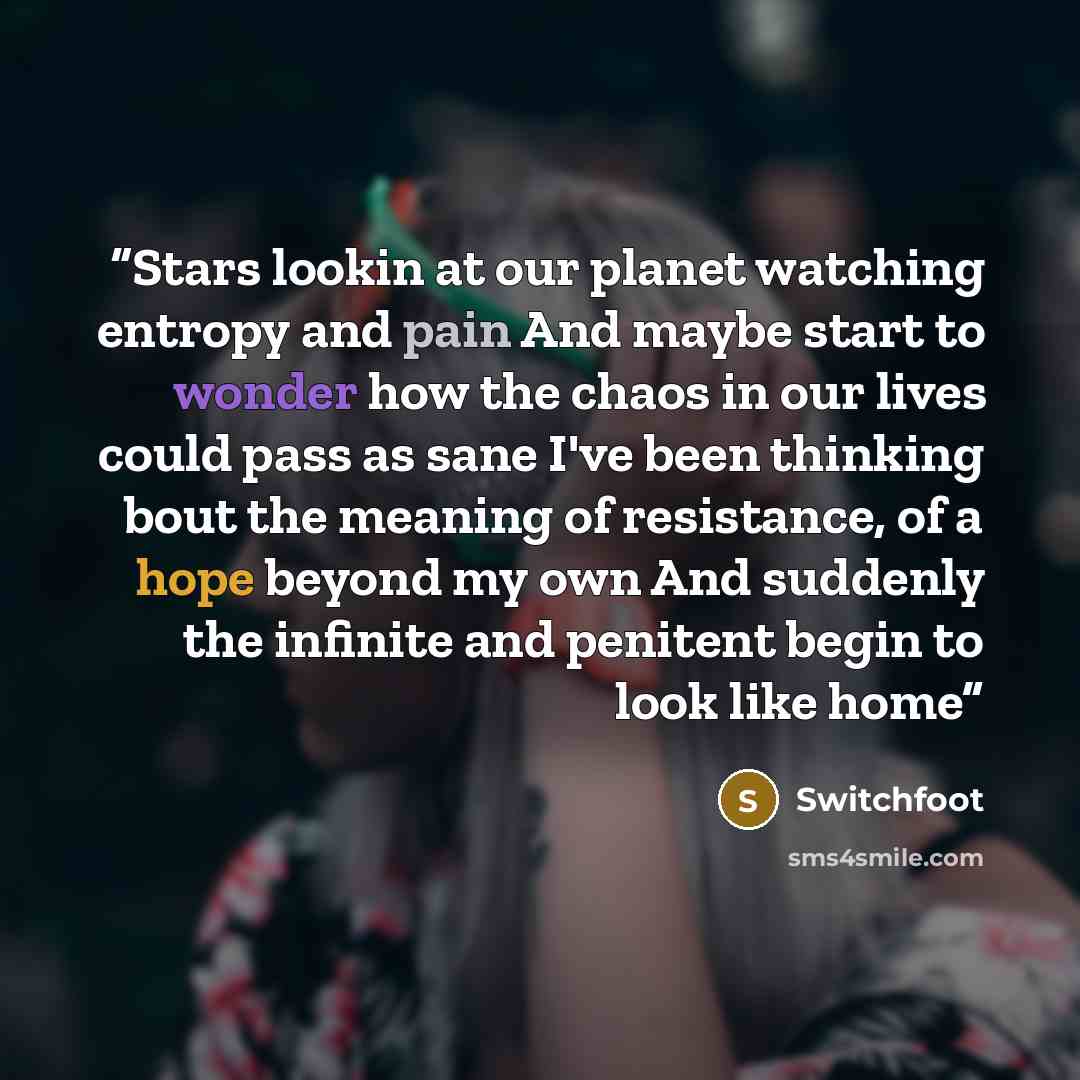 “Stars lookin at our planet watching entropy and pain And maybe start to wonder how the chaos in our lives could pass as sane I've been thinking bout the meaning of resistance, of a hope beyond my own And suddenly the infinite and penitent begin to look like home” quote by Switchfoot
