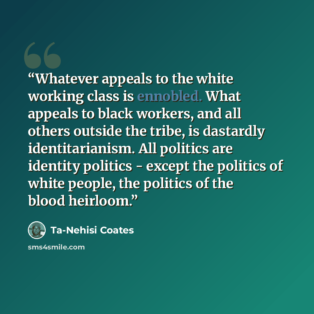 “Whatever appeals to the white working class is ennobled. What appeals to black workers, and all others outside the tribe, is dastardly identitarianism. All politics are identity politics - except the politics of white people, the politics of the blood heirloom.” quote by Ta-Nehisi Coates