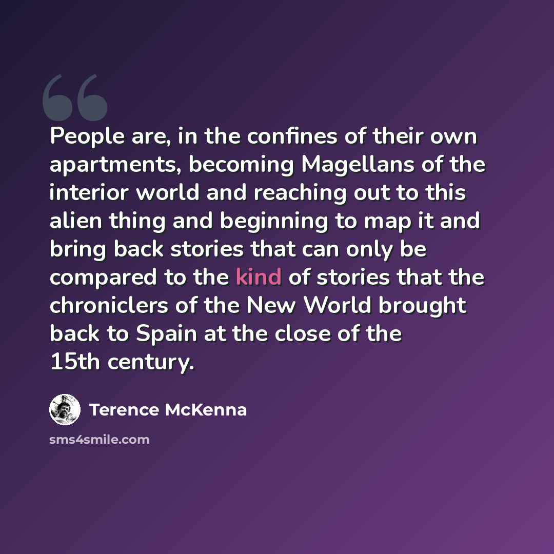 “People are, in the confines of their own apartments, becoming Magellans of the interior world and reaching out to this alien thing and beginning to map it and bring back stories that can only be compared to the kind of stories that the chroniclers of the New World brought back to Spain at the…” quote by Terence McKenna