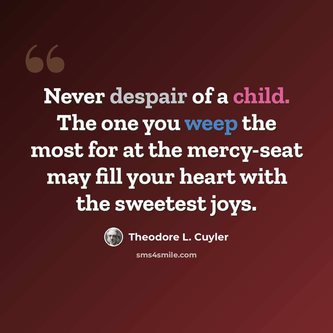 “Never despair of a child. The one you weep the most for at the mercy-seat may fill your heart with the sweetest joys.” quote by Theodore L. Cuyler