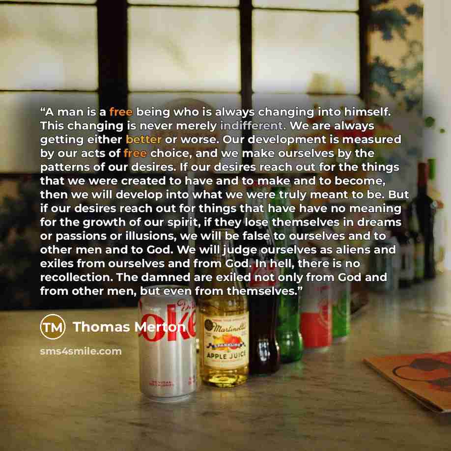 “A man is a free being who is always changing into himself. This changing is never merely indifferent. We are always getting either better or worse. Our development is measured by our acts of free choice, and we make ourselves by the patterns of our desires. If our desires reach out for the things…” quote by Thomas Merton