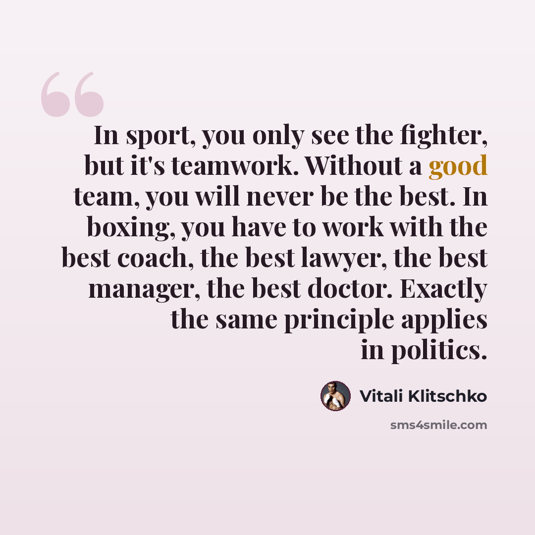 “In sport, you only see the fighter, but it's teamwork. Without a good team, you will never be the best. In boxing, you have to work with the best coach, the best lawyer, the best manager, the best doctor. Exactly the same principle applies in politics.” quote by Vitali Klitschko