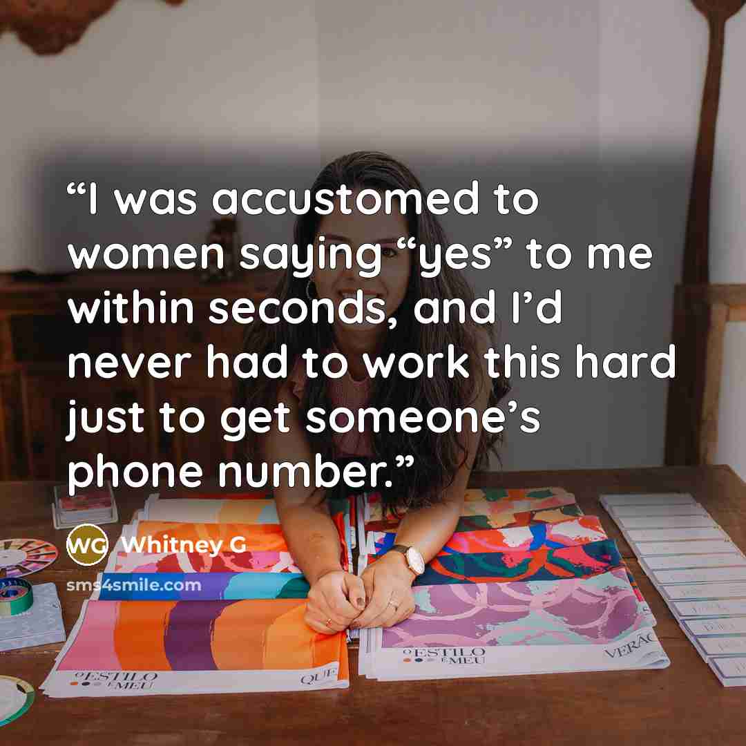 “I was accustomed to women saying “yes” to me within seconds, and I’d never had to work this hard just to get someone’s phone number.” quote by Whitney G