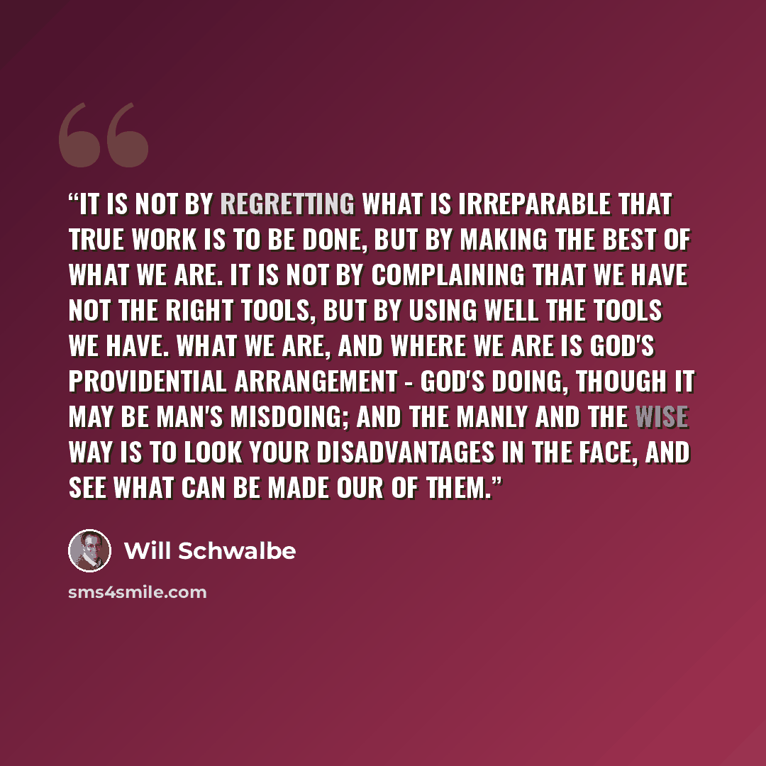 “It is not by regretting what is irreparable that true work is to be done, but by making the best of what we are. It is not by complaining that we have not the right tools, but by using well the tools we have. What we are, and where we are is God's providential arrangement - God's doing, though it…” quote by Will Schwalbe