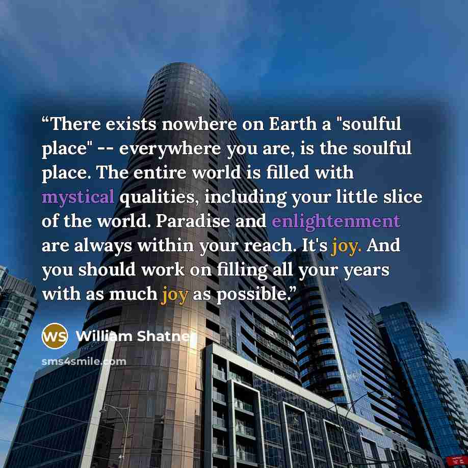 “There exists nowhere on Earth a "soulful place" -- everywhere you are, is the soulful place. The entire world is filled with mystical qualities, including your little slice of the world. Paradise and enlightenment are always within your reach. It's joy. And you should work on filling all your…” quote by William Shatner