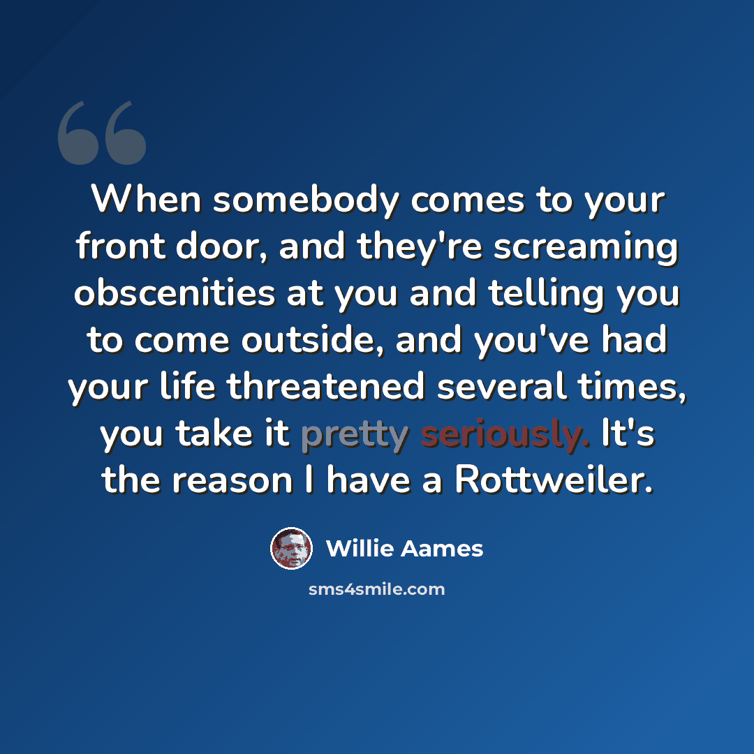“When somebody comes to your front door, and they're screaming obscenities at you and telling you to come outside, and you've had your life threatened several times, you take it pretty seriously. It's the reason I have a Rottweiler.” quote by Willie Aames