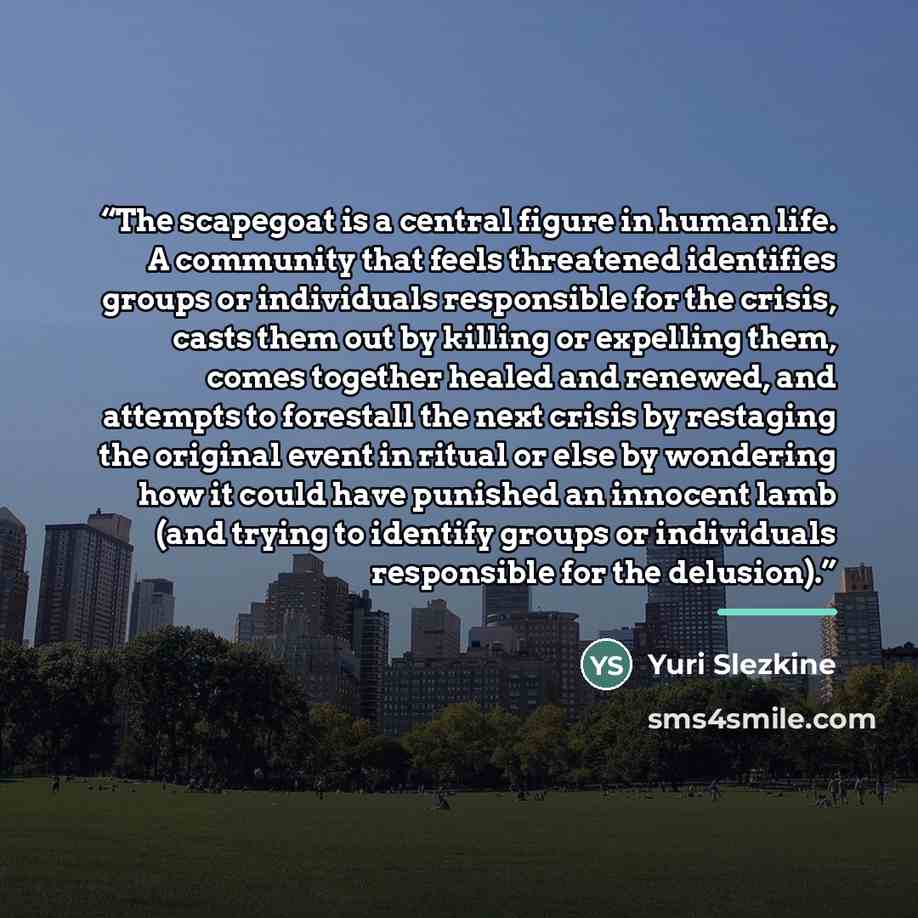“The scapegoat is a central figure in human life. A community that feels threatened identifies groups or individuals responsible for the crisis, casts them out by killing or expelling them, comes together healed and renewed, and attempts to forestall the next crisis by restaging the original event…” quote by Yuri Slezkine
