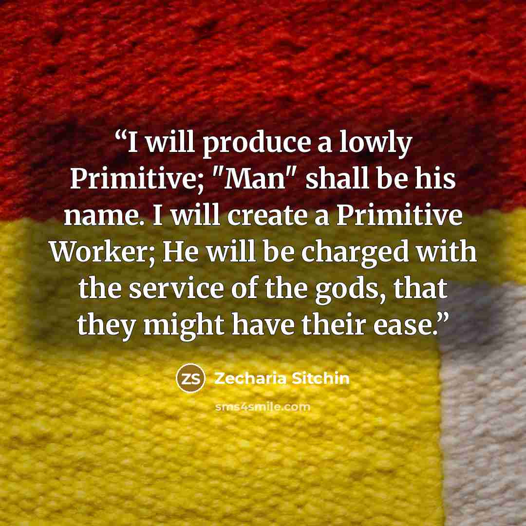 “I will produce a lowly Primitive; "Man" shall be his name. I will create a Primitive Worker; He will be charged with the service of the gods, that they might have their ease.” quote by Zecharia Sitchin