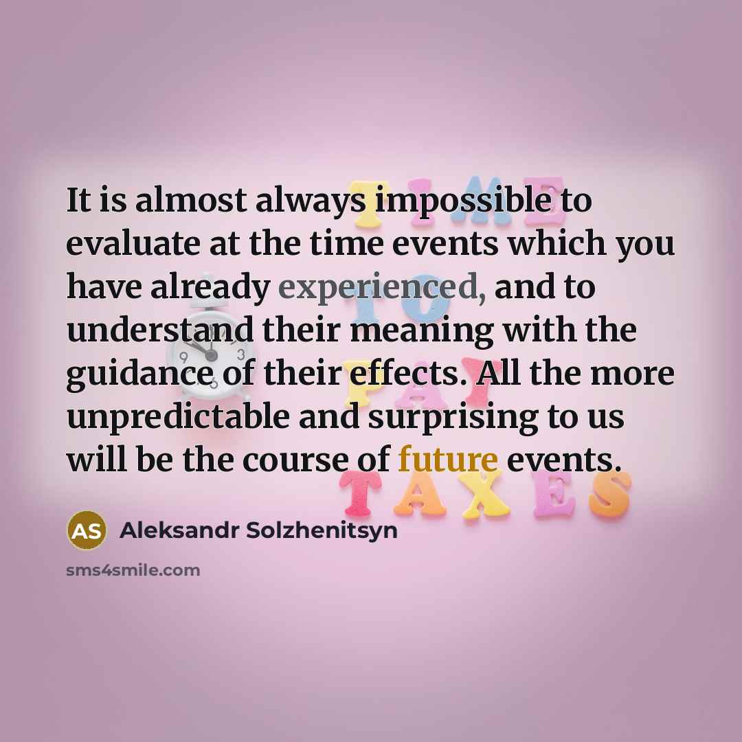 “It is almost always impossible to evaluate at the time events which you have already experienced, and to understand their meaning with the guidance of their effects. All the more unpredictable and surprising to us will be the course of future events.” quote by Aleksandr Solzhenitsyn