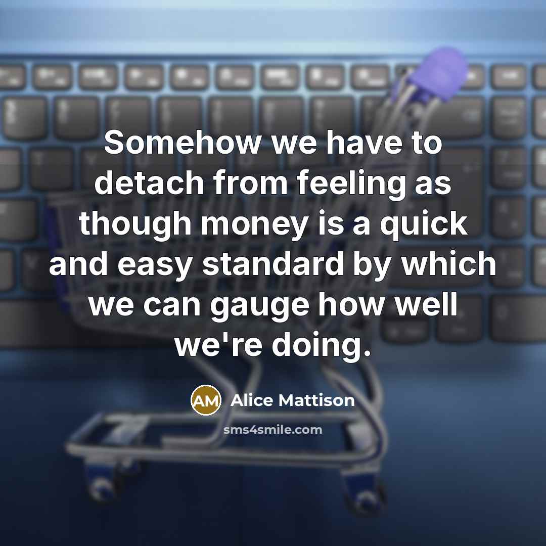 “Somehow we have to detach from feeling as though money is a quick and easy standard by which we can gauge how well we're doing.” quote by Alice Mattison