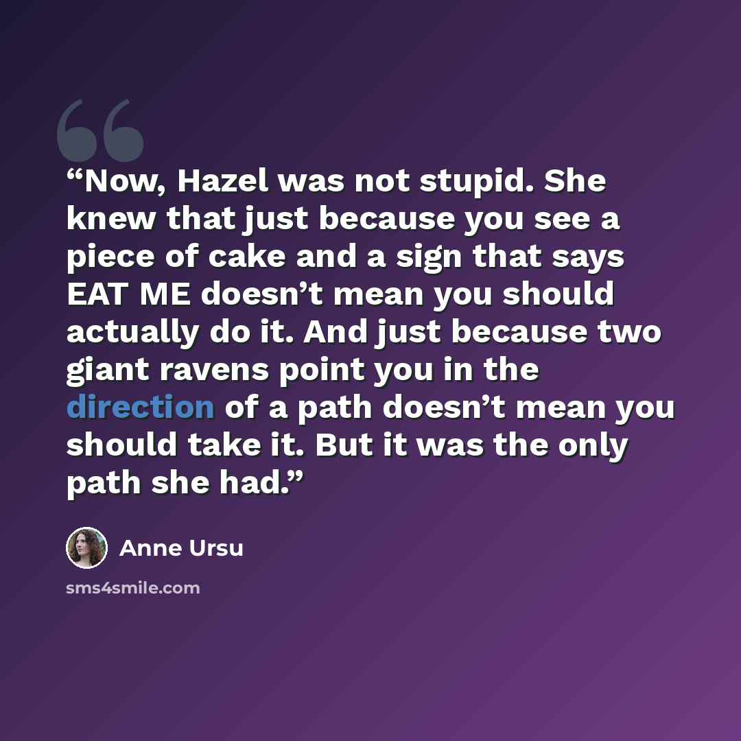 “Now, Hazel was not stupid. She knew that just because you see a piece of cake and a sign that says EAT ME doesn’t mean you should actually do it. And just because two giant ravens point you in the direction of a path doesn’t mean you should take it. But it was the only path she had.” quote by Anne Ursu