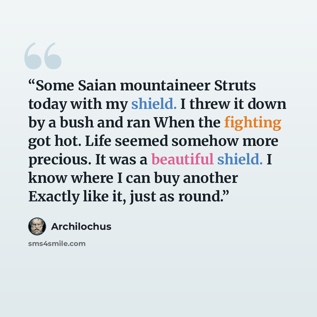 “Some Saian mountaineer Struts today with my shield. I threw it down by a bush and ran When the fighting got hot. Life seemed somehow more precious. It was a beautiful shield. I know where I can buy another Exactly like it, just as round.” quote by Archilochus