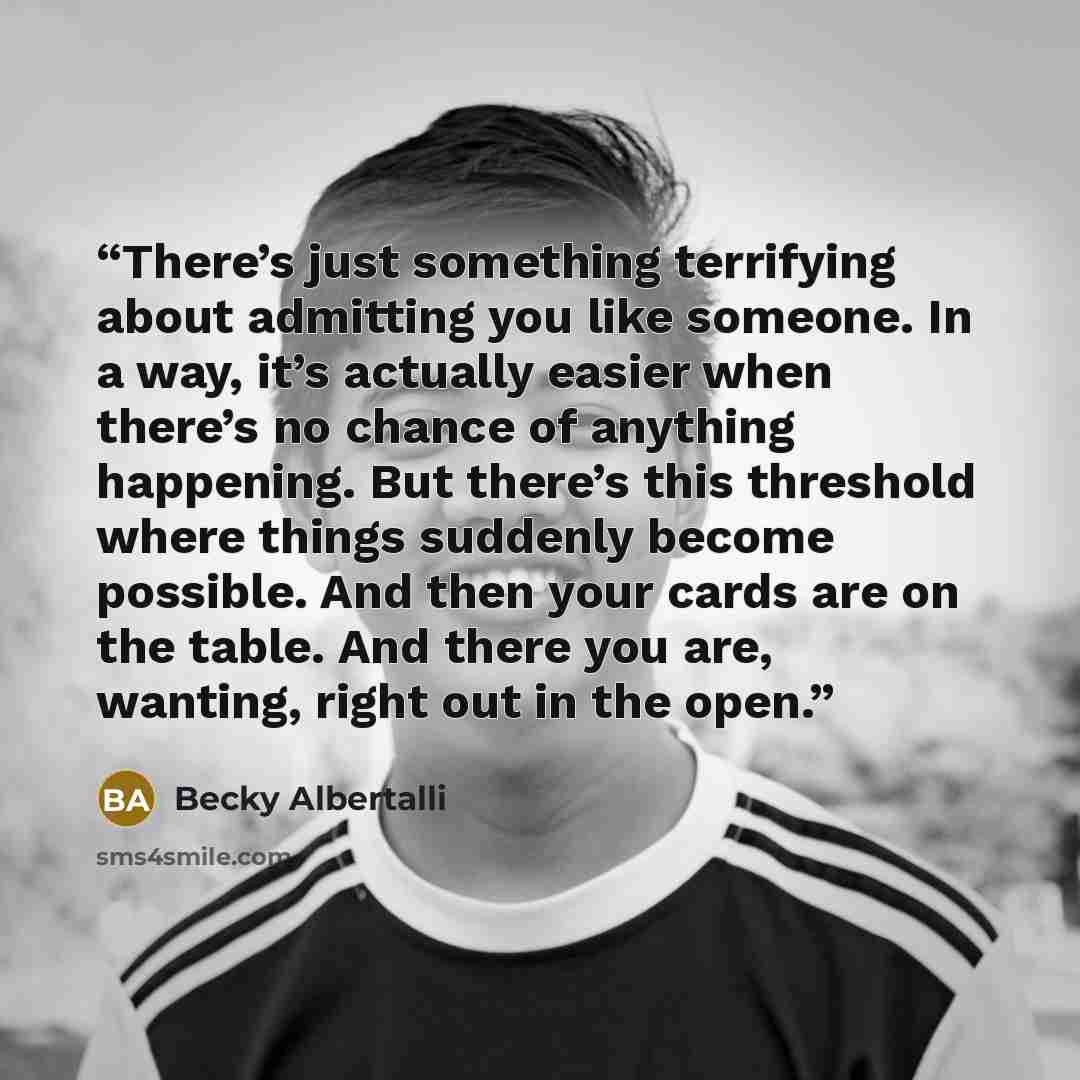 “There’s just something terrifying about admitting you like someone. In a way, it’s actually easier when there’s no chance of anything happening. But there’s this threshold where things suddenly become possible. And then your cards are on the table. And there you are, wanting, right out in the open.” quote by Becky Albertalli