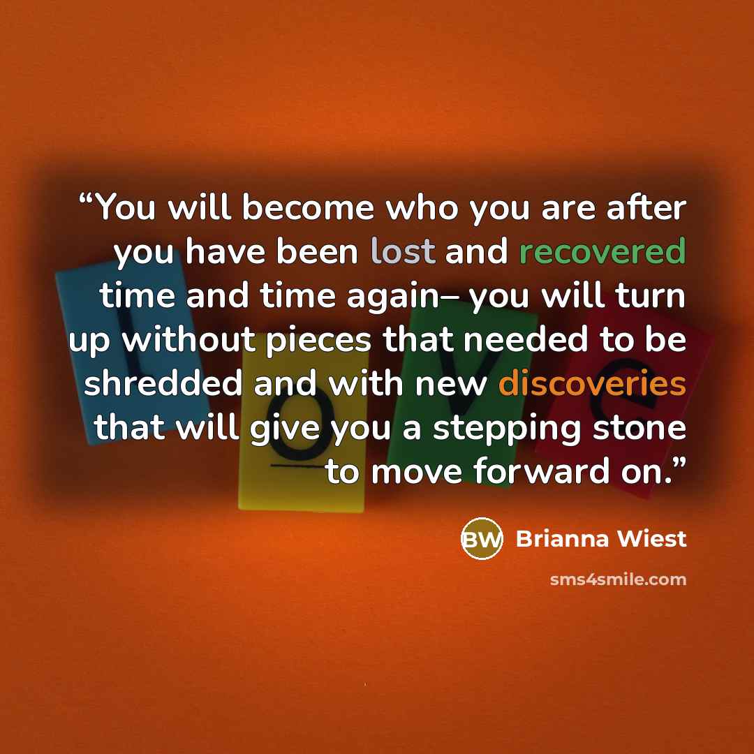 “You will become who you are after you have been lost and recovered time and time again– you will turn up without pieces that needed to be shredded and with new discoveries that will give you a stepping stone to move forward on.” quote by Brianna Wiest
