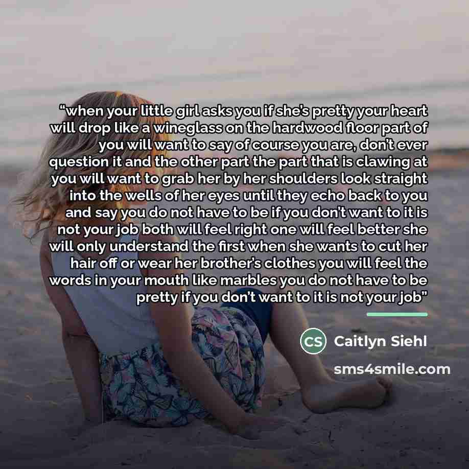 “when your little girl asks you if she’s pretty your heart will drop like a wineglass on the hardwood floor part of you will want to say of course you are, don’t ever question it and the other part the part that is clawing at you will want to grab her by her shoulders look straight into the wells…” quote by Caitlyn Siehl