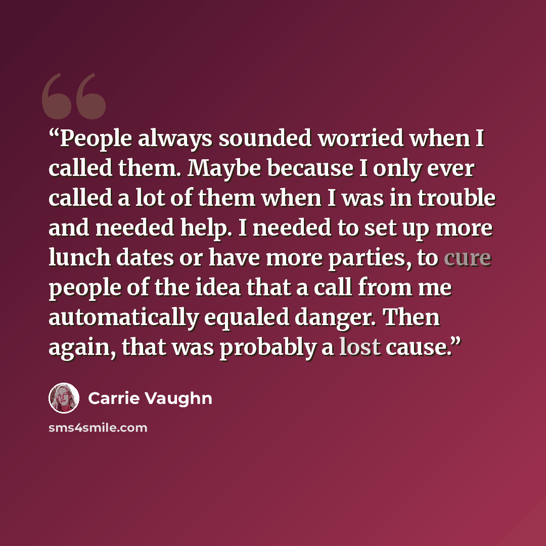 “People always sounded worried when I called them. Maybe because I only ever called a lot of them when I was in trouble and needed help. I needed to set up more lunch dates or have more parties, to cure people of the idea that a call from me automatically equaled danger. Then again, that was…” quote by Carrie Vaughn