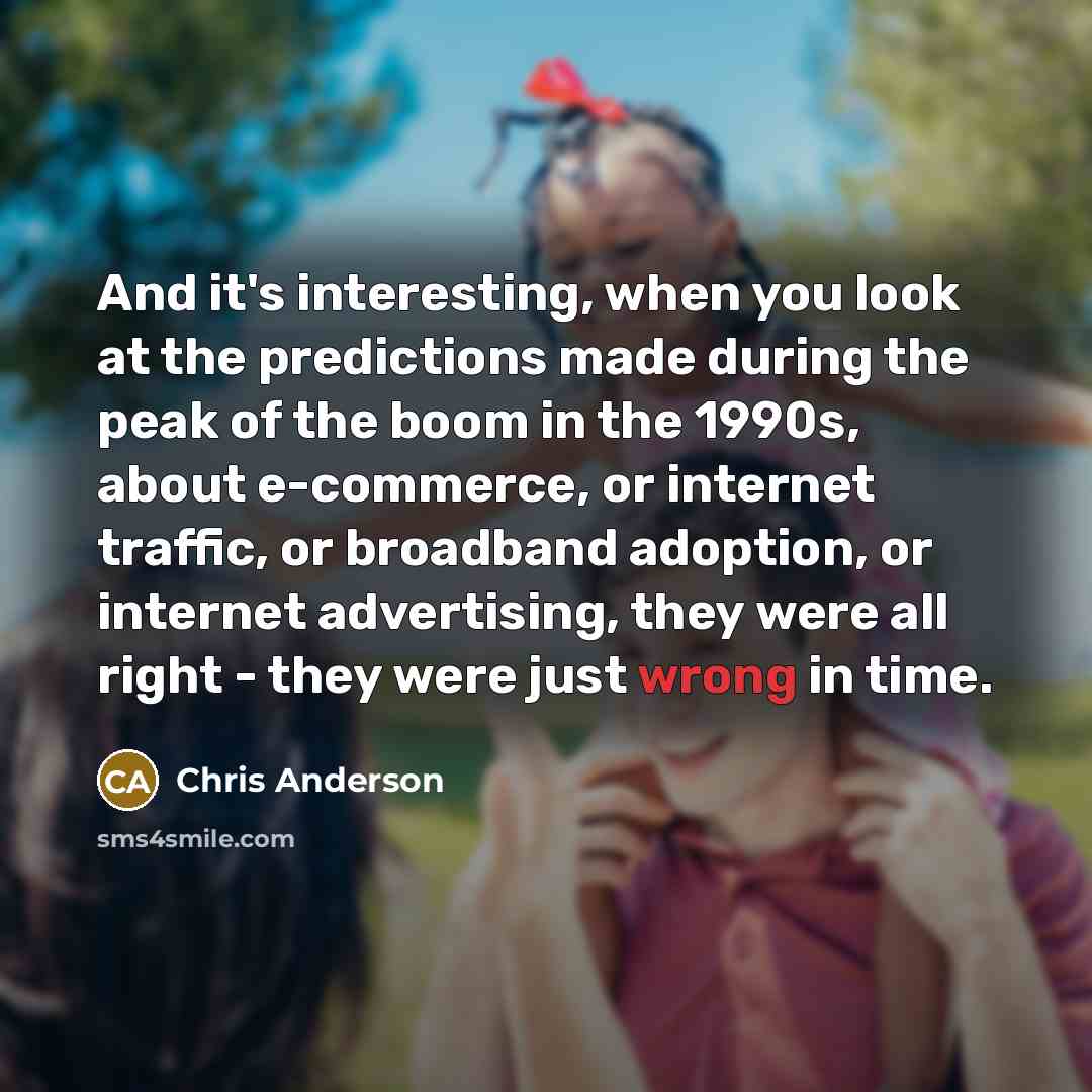 “And it's interesting, when you look at the predictions made during the peak of the boom in the 1990s, about e-commerce, or internet traffic, or broadband adoption, or internet advertising, they were all right - they were just wrong in time.” quote by Chris Anderson