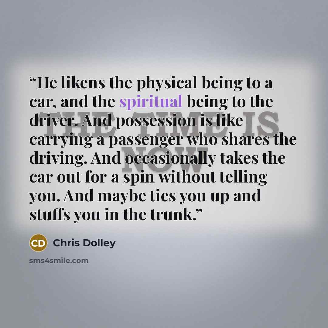 “He likens the physical being to a car, and the spiritual being to the driver. And possession is like carrying a passenger who shares the driving. And occasionally takes the car out for a spin without telling you. And maybe ties you up and stuffs you in the trunk.” quote by Chris Dolley
