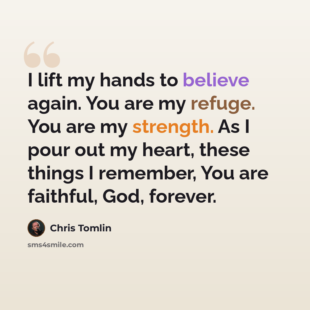 “I lift my hands to believe again. You are my refuge. You are my strength. As I pour out my heart, these things I remember, You are faithful, God, forever.” quote by Chris Tomlin